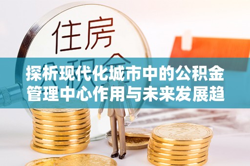 平遥探析现代化城市中的公积金管理中心作用与未来发展趋势