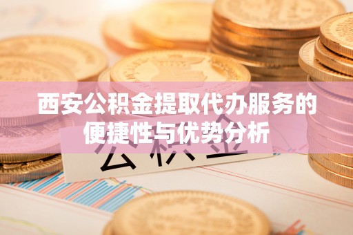 平遥西安公积金提取代办服务的便捷性与优势分析