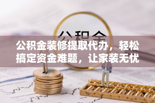 平遥公积金装修提取代办，轻松搞定资金难题，让家装无忧