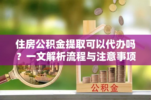 平遥住房公积金提取可以代办吗？一文解析流程与注意事项