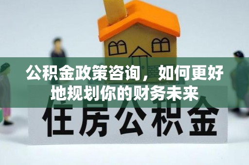 平遥公积金政策咨询，如何更好地规划你的财务未来