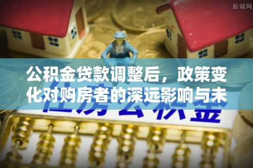 平遥公积金贷款调整后，政策变化对购房者的深远影响与未来趋势分析