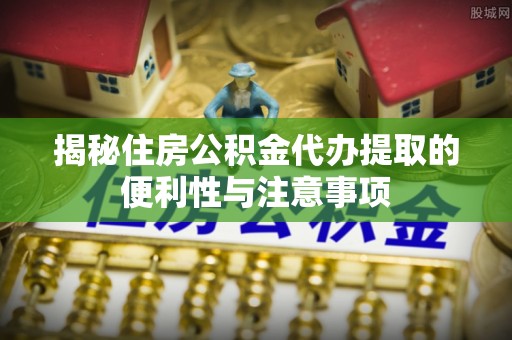 平遥揭秘住房公积金代办提取的便利性与注意事项