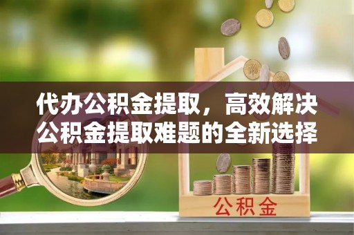 平遥代办公积金提取，高效解决公积金提取难题的全新选择