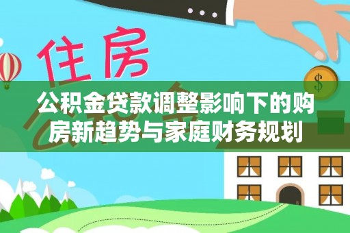 平遥公积金贷款调整影响下的购房新趋势与家庭财务规划