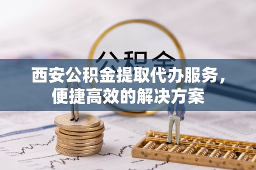 平遥西安公积金提取代办服务，便捷高效的解决方案