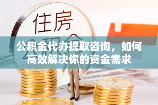平遥公积金代办提取咨询，如何高效解决你的资金需求