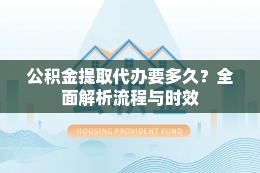 平遥公积金提取代办要多久？全面解析流程与时效