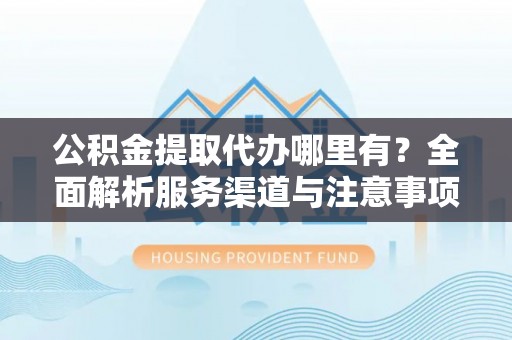 平遥公积金提取代办哪里有？全面解析服务渠道与注意事项