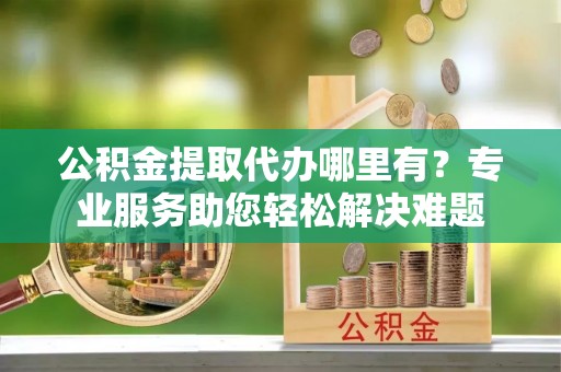 平遥公积金提取代办哪里有？专业服务助您轻松解决难题