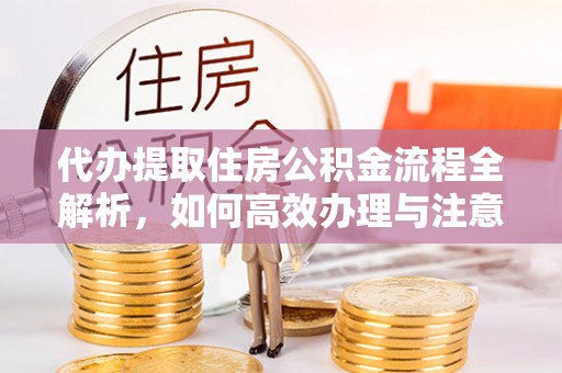 平遥代办提取住房公积金流程全解析，如何高效办理与注意事项