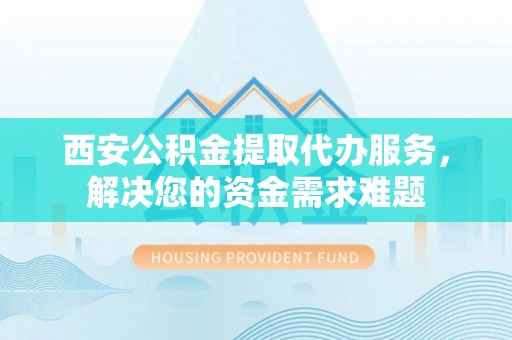 平遥西安公积金提取代办服务，解决您的资金需求难题