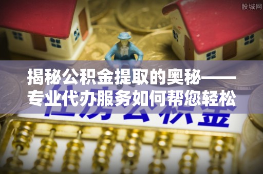 平遥揭秘公积金提取的奥秘——专业代办服务如何帮您轻松搞定