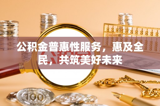 平遥公积金普惠性服务，惠及全民，共筑美好未来