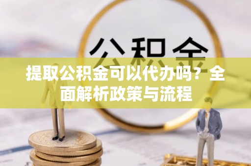 平遥提取公积金可以代办吗？全面解析政策与流程