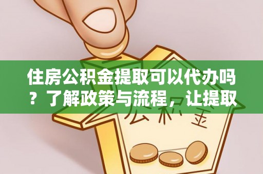 平遥住房公积金提取可以代办吗？了解政策与流程，让提取更便捷