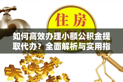 平遥如何高效办理小额公积金提取代办？全面解析与实用指南