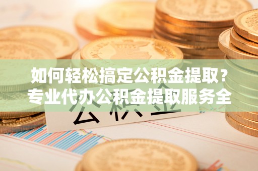 平遥如何轻松搞定公积金提取？专业代办公积金提取服务全解析