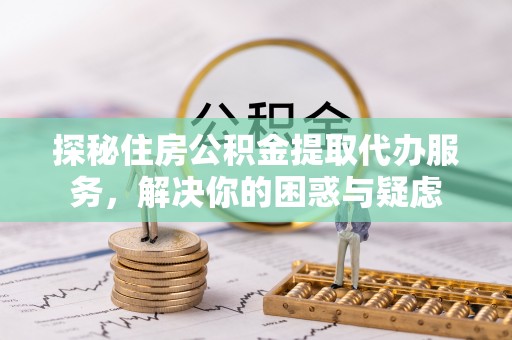 平遥探秘住房公积金提取代办服务，解决你的困惑与疑虑