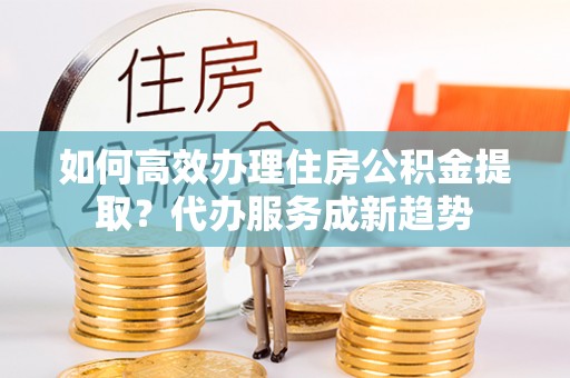 平遥如何高效办理住房公积金提取？代办服务成新趋势