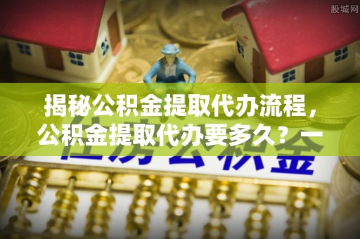 平遥揭秘公积金提取代办流程，公积金提取代办要多久？一文读懂