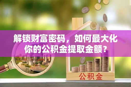 平遥解锁财富密码，如何最大化你的公积金提取金额？