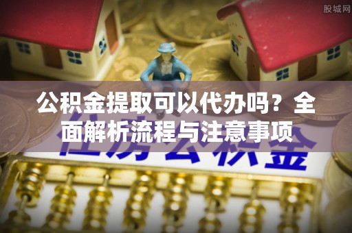 平遥公积金提取可以代办吗？全面解析流程与注意事项