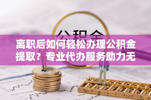 平遥离职后如何轻松办理公积金提取？专业代办服务助力无忧