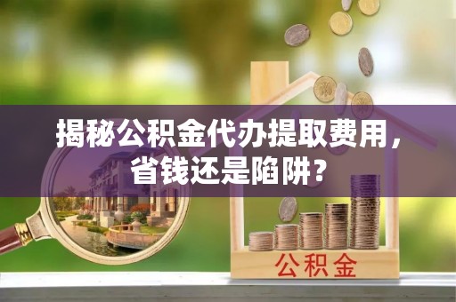 平遥揭秘公积金代办提取费用，省钱还是陷阱？