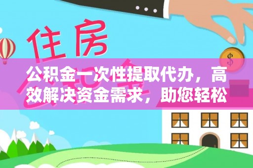 平遥公积金一次性提取代办，高效解决资金需求，助您轻松应对生活难题