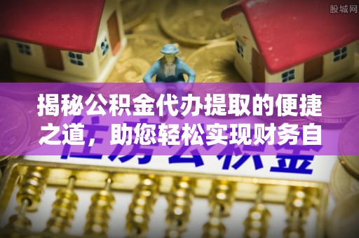 平遥揭秘公积金代办提取的便捷之道，助您轻松实现财务自由
