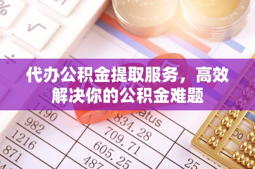 平遥代办公积金提取服务，高效解决你的公积金难题