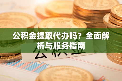 平遥公积金提取代办吗？全面解析与服务指南