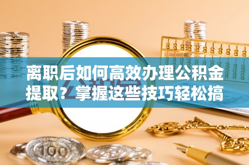 平遥离职后如何高效办理公积金提取？掌握这些技巧轻松搞定