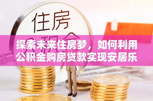 平遥探索未来住房梦，如何利用公积金购房贷款实现安居乐业