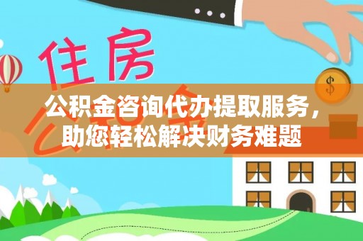 平遥公积金咨询代办提取服务，助您轻松解决财务难题