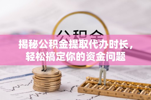 平遥揭秘公积金提取代办时长，轻松搞定你的资金问题