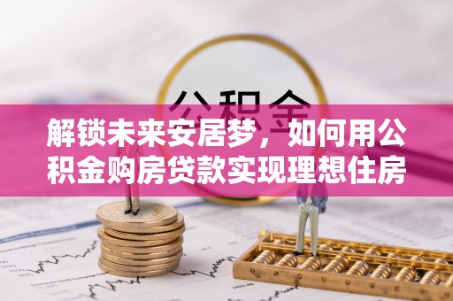 平遥解锁未来安居梦，如何用公积金购房贷款实现理想住房计划