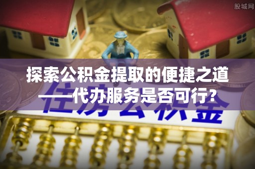 平遥探索公积金提取的便捷之道——代办服务是否可行？