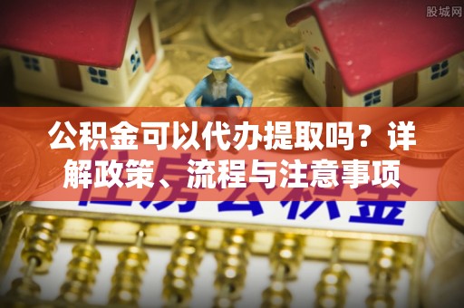 平遥公积金可以代办提取吗？详解政策、流程与注意事项