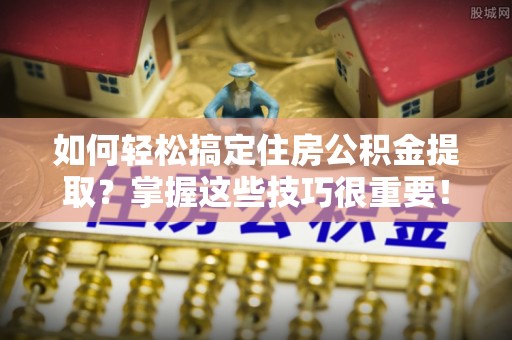 平遥如何轻松搞定住房公积金提取？掌握这些技巧很重要！