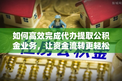 平遥如何高效完成代办提取公积金业务，让资金流转更轻松