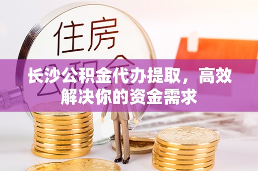平遥长沙公积金代办提取，高效解决你的资金需求