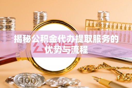 平遥揭秘公积金代办提取服务的优势与流程