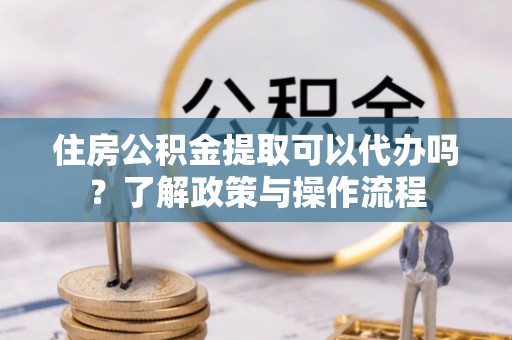 平遥住房公积金提取可以代办吗？了解政策与操作流程