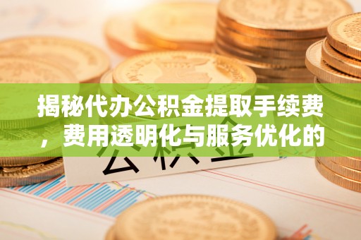平遥揭秘代办公积金提取手续费，费用透明化与服务优化的关键
