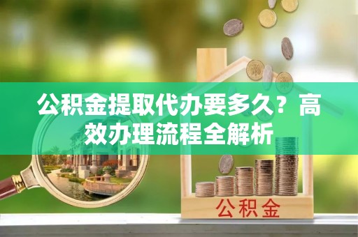 平遥公积金提取代办要多久？高效办理流程全解析