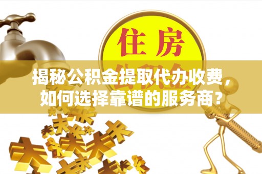 平遥揭秘公积金提取代办收费，如何选择靠谱的服务商？