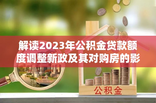 平遥解读2023年公积金贷款额度调整新政及其对购房的影响