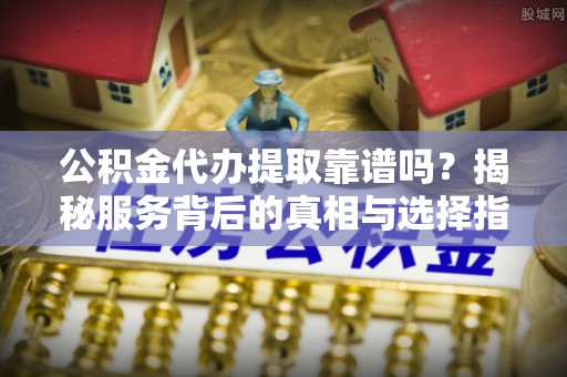 平遥公积金代办提取靠谱吗？揭秘服务背后的真相与选择指南
